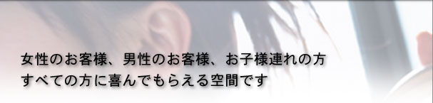 女性のお客様、男性のお客様、お子様連れの方　すべての方に喜んでもらえる空間です